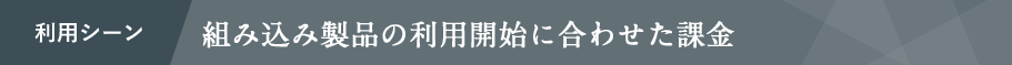 利用シーン 組み込み製品の利用開始に合わせた課金