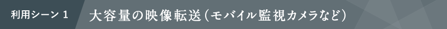 利用シーン1 大容量の映像転送（モバイル監視カメラなど）