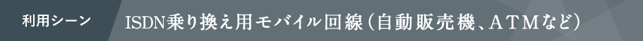 利用シーン ISDN乗り換え用モバイル回線(自動販売機、ATMなど)