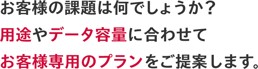 お客様の課題は何でしょうか？用途やデータ容量に合わせてお客様専用のプランをご提案します｡