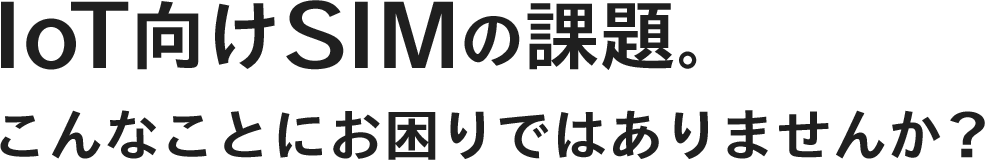 IoT向けSIMの課題｡こんなことにお困りではありませんか?