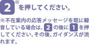 [2]を押してください。※不在案内の応答メッセージを既に録音している場合は、[2]の後に[1]を押してください。その後、ガイダンスが流れます。